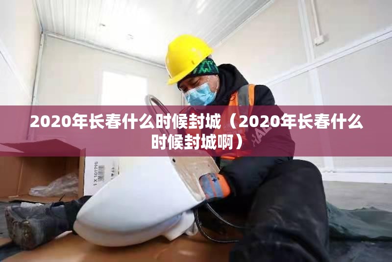 2020年长春什么时候封城（2020年长春什么时候封城啊）
