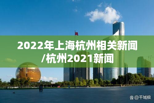 2022年上海杭州相关新闻/杭州2021新闻