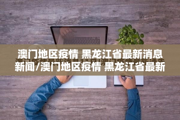 澳门地区疫情 黑龙江省最新消息新闻/澳门地区疫情 黑龙江省最新消息