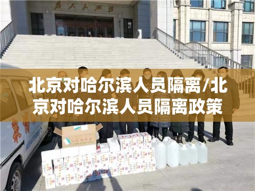 北京对哈尔滨人员隔离/北京对哈尔滨人员隔离政策