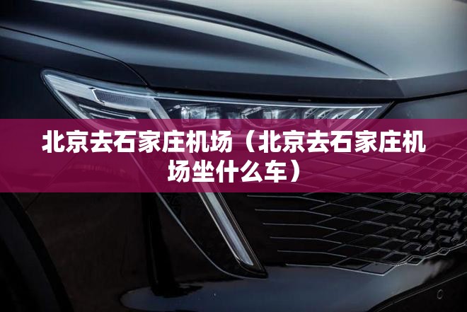 北京去石家庄机场（北京去石家庄机场坐什么车）