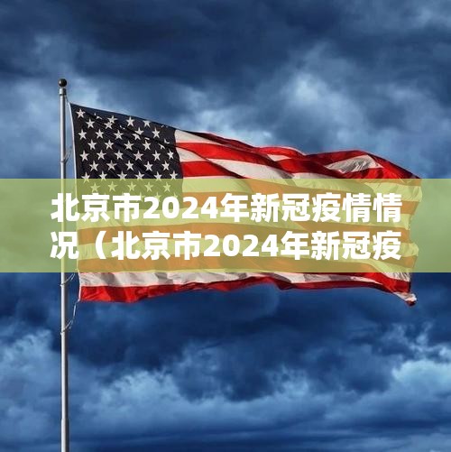 北京市2024年新冠疫情情况（北京市2024年新冠疫情情况如何）