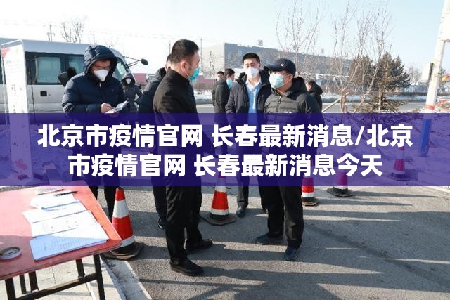 北京市疫情官网 长春最新消息/北京市疫情官网 长春最新消息今天
