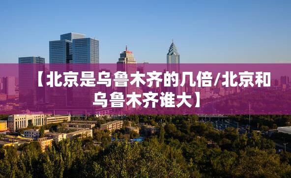 【北京是乌鲁木齐的几倍/北京和乌鲁木齐谁大】