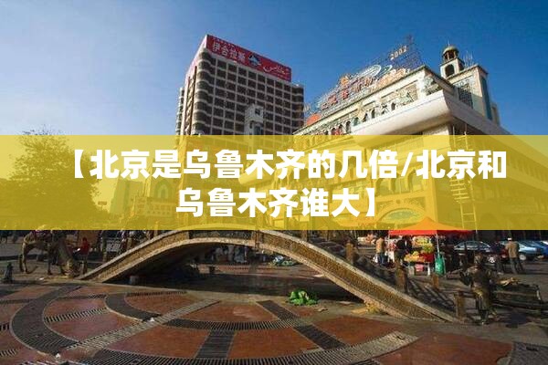 【北京是乌鲁木齐的几倍/北京和乌鲁木齐谁大】