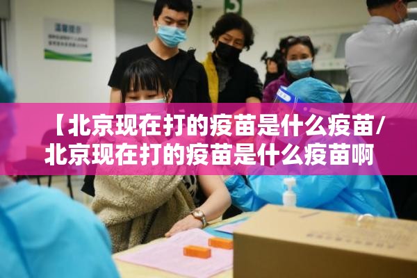 【北京现在打的疫苗是什么疫苗/北京现在打的疫苗是什么疫苗啊】