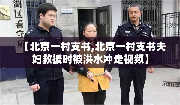 【北京一村支书,北京一村支书夫妇救援时被洪水冲走视频】