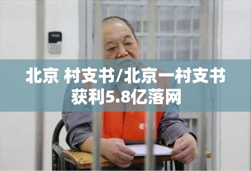 北京 村支书/北京一村支书获利5.8亿落网