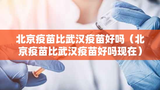 北京疫苗比武汉疫苗好吗（北京疫苗比武汉疫苗好吗现在）