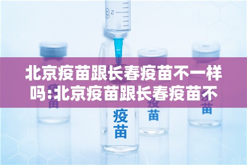 北京疫苗跟长春疫苗不一样吗:北京疫苗跟长春疫苗不一样吗怎么办