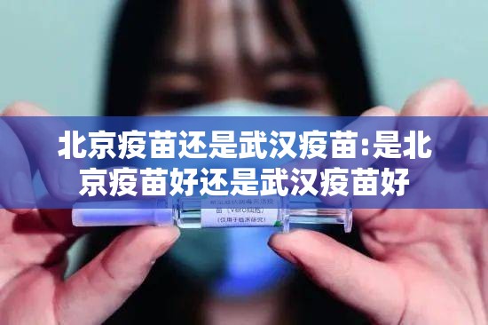北京疫苗还是武汉疫苗:是北京疫苗好还是武汉疫苗好
