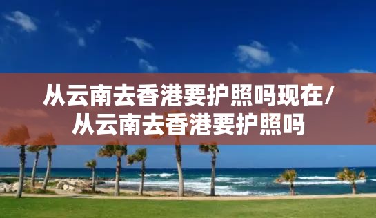 从云南去香港要护照吗现在/从云南去香港要护照吗