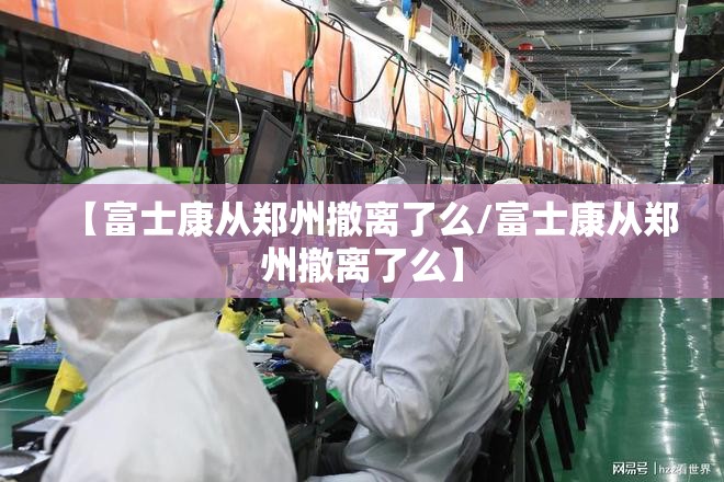 【富士康从郑州撤离了么/富士康从郑州撤离了么】