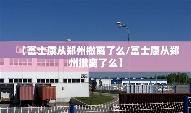 【富士康从郑州撤离了么/富士康从郑州撤离了么】