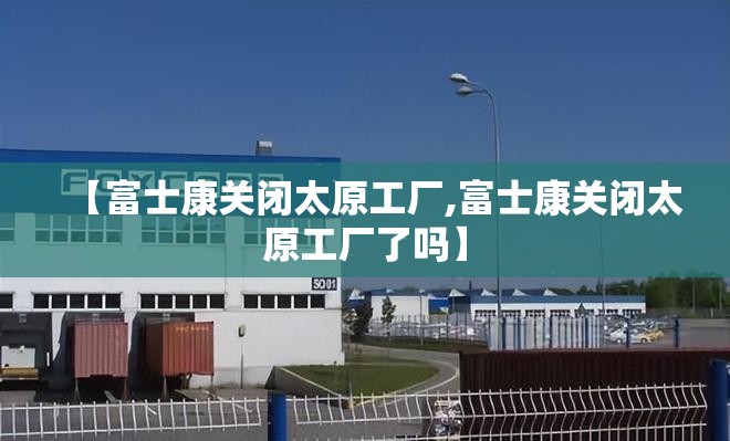 【富士康关闭太原工厂,富士康关闭太原工厂了吗】