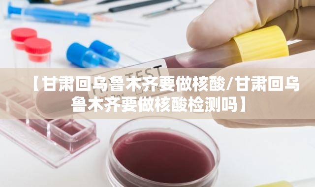 【甘肃回乌鲁木齐要做核酸/甘肃回乌鲁木齐要做核酸检测吗】