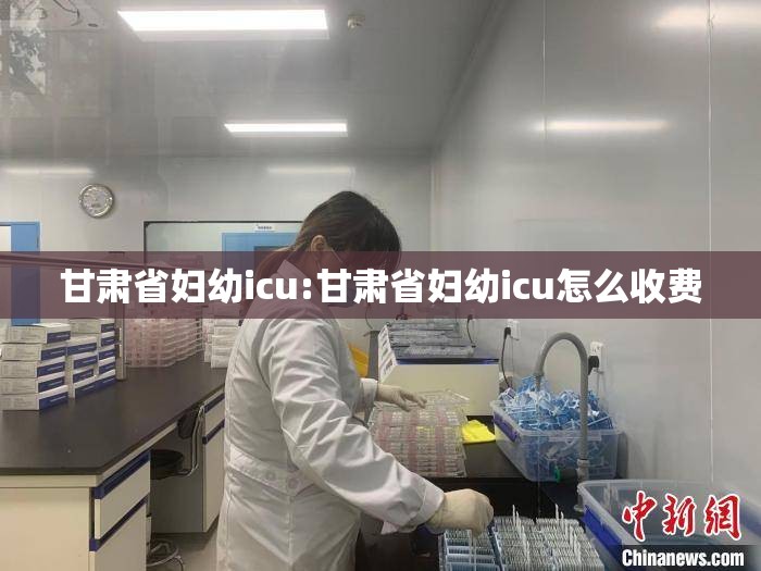 甘肃省妇幼icu:甘肃省妇幼icu怎么收费