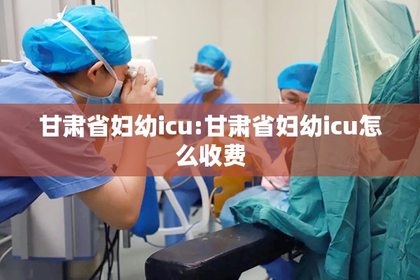 甘肃省妇幼icu:甘肃省妇幼icu怎么收费