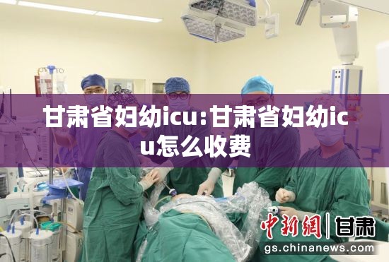 甘肃省妇幼icu:甘肃省妇幼icu怎么收费