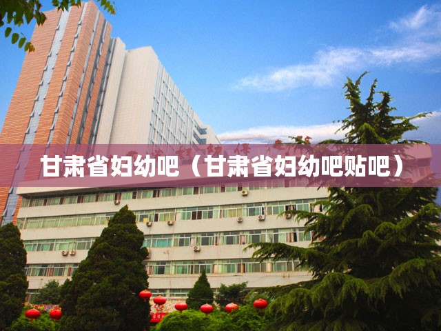 甘肃省妇幼吧（甘肃省妇幼吧贴吧）