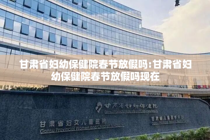 甘肃省妇幼保健院春节放假吗:甘肃省妇幼保健院春节放假吗现在