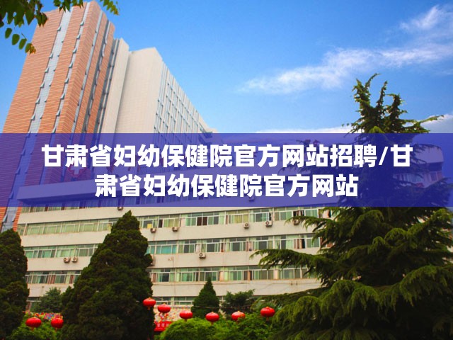 甘肃省妇幼保健院官方网站招聘/甘肃省妇幼保健院官方网站