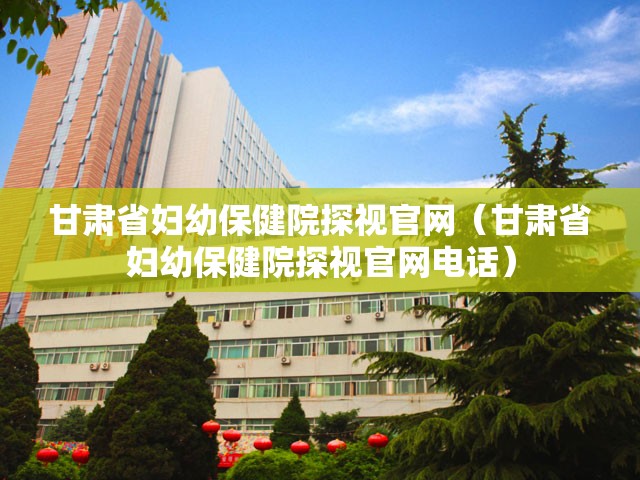 甘肃省妇幼保健院探视官网（甘肃省妇幼保健院探视官网电话）