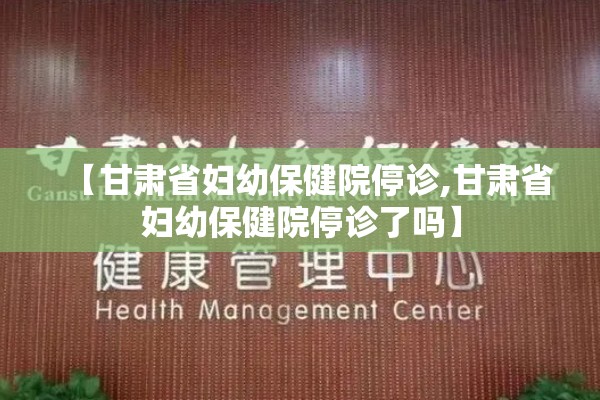 【甘肃省妇幼保健院停诊,甘肃省妇幼保健院停诊了吗】