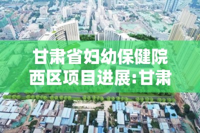 甘肃省妇幼保健院西区项目进展:甘肃省妇幼保健院西院区建设情况