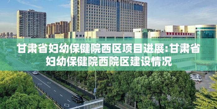 甘肃省妇幼保健院西区项目进展:甘肃省妇幼保健院西院区建设情况