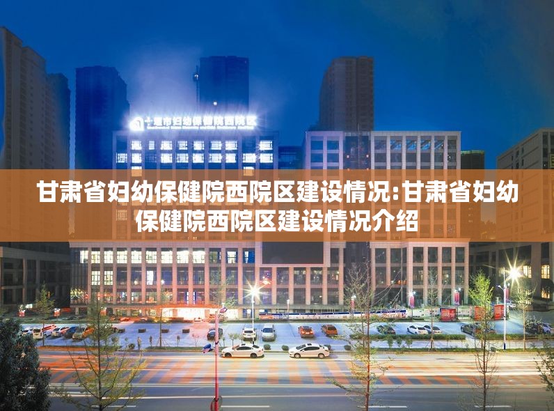 甘肃省妇幼保健院西院区建设情况:甘肃省妇幼保健院西院区建设情况介绍