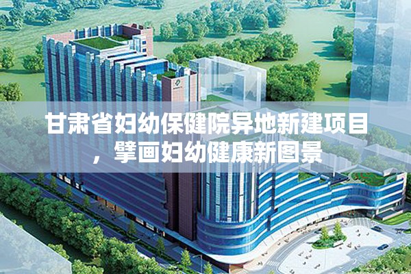 甘肃省妇幼保健院异地新建项目，擘画妇幼健康新图景