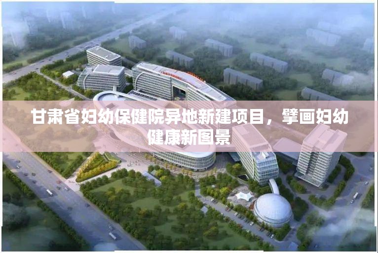 甘肃省妇幼保健院异地新建项目，擘画妇幼健康新图景