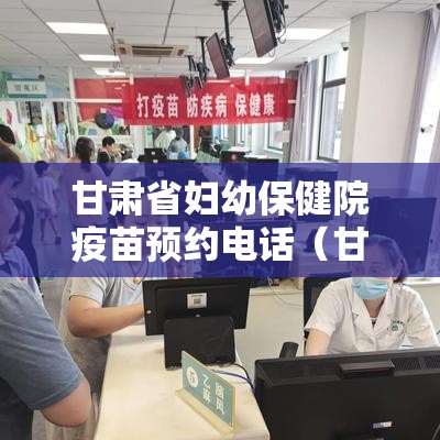 甘肃省妇幼保健院疫苗预约电话（甘肃省妇幼保健院疫苗预约电话号码）