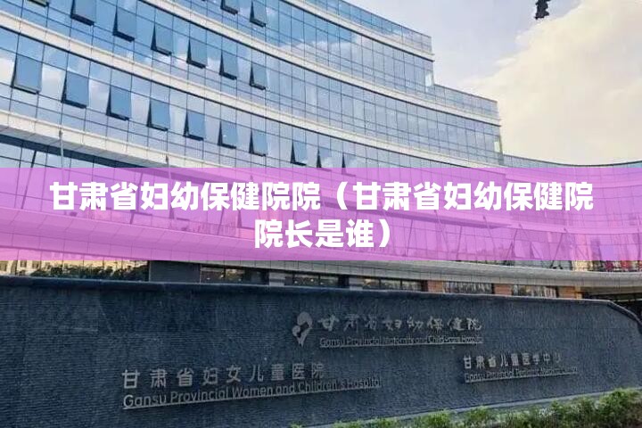甘肃省妇幼保健院院（甘肃省妇幼保健院院长是谁）