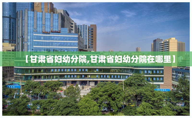 【甘肃省妇幼分院,甘肃省妇幼分院在哪里】