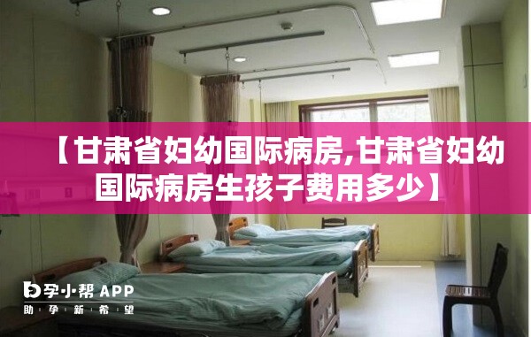 【甘肃省妇幼国际病房,甘肃省妇幼国际病房生孩子费用多少】
