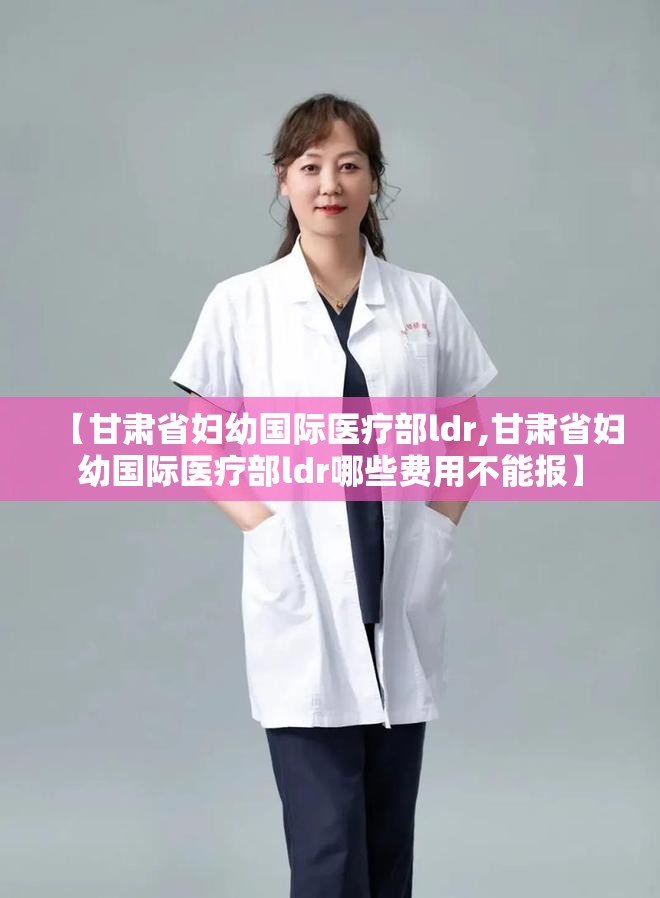 【甘肃省妇幼国际医疗部ldr,甘肃省妇幼国际医疗部ldr哪些费用不能报】