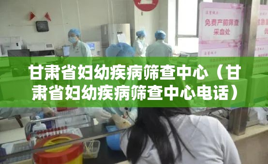 甘肃省妇幼疾病筛查中心（甘肃省妇幼疾病筛查中心电话）