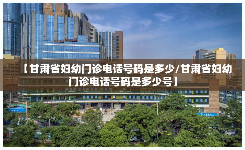 【甘肃省妇幼门诊电话号码是多少/甘肃省妇幼门诊电话号码是多少号】