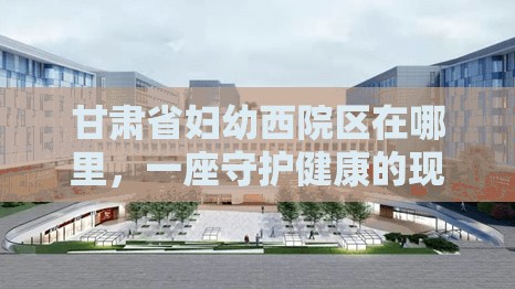 甘肃省妇幼西院区在哪里，一座守护健康的现代化医疗地标