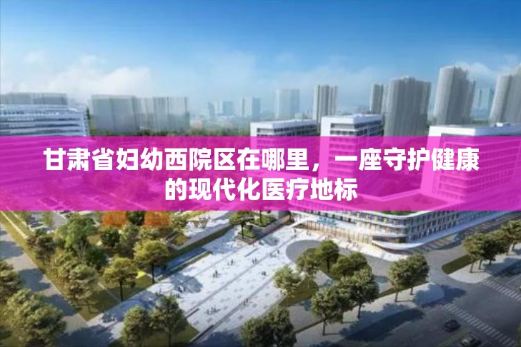 甘肃省妇幼西院区在哪里，一座守护健康的现代化医疗地标