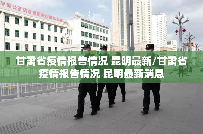 甘肃省疫情报告情况 昆明最新/甘肃省疫情报告情况 昆明最新消息