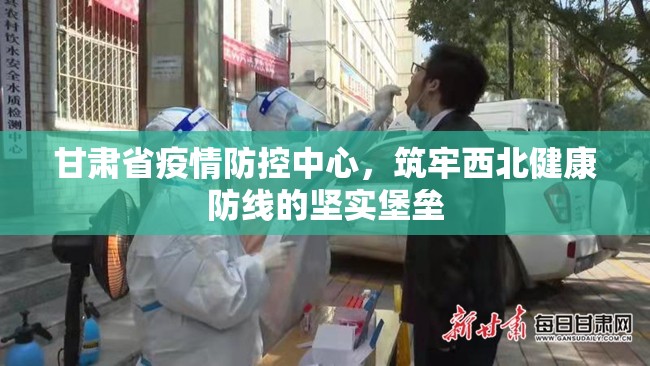 甘肃省疫情防控中心，筑牢西北健康防线的坚实堡垒