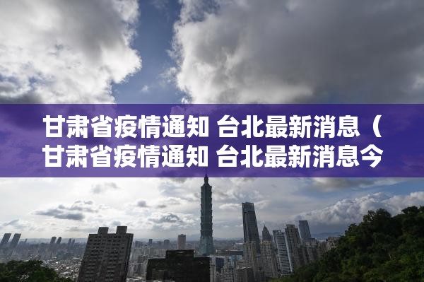 甘肃省疫情通知 台北最新消息（甘肃省疫情通知 台北最新消息今天）