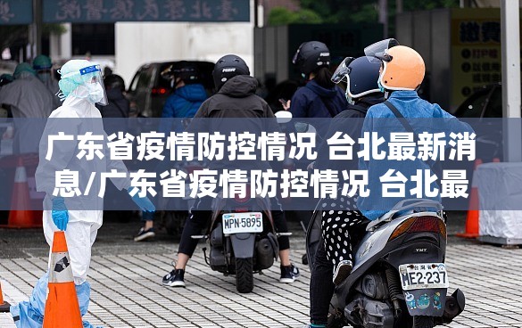 广东省疫情防控情况 台北最新消息/广东省疫情防控情况 台北最新