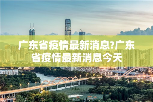 广东省疫情最新消息?广东省疫情最新消息今天