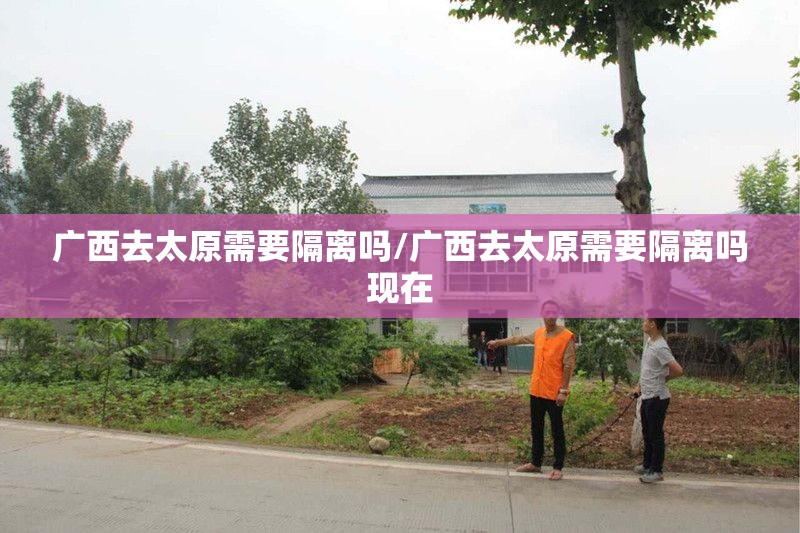 广西去太原需要隔离吗/广西去太原需要隔离吗现在