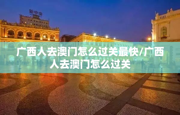 广西人去澳门怎么过关最快/广西人去澳门怎么过关