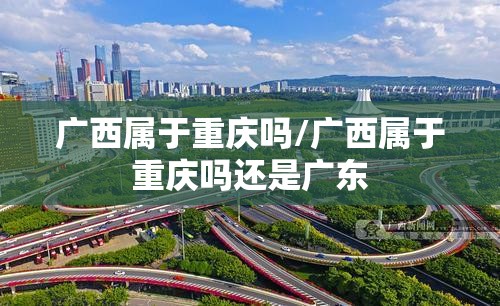 广西属于重庆吗/广西属于重庆吗还是广东